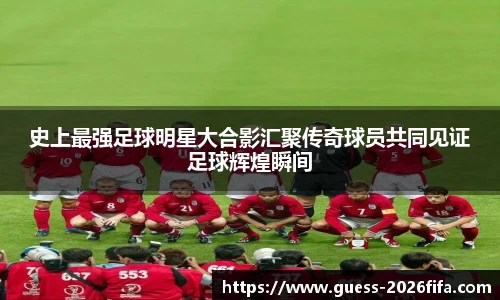 史上最强足球明星大合影汇聚传奇球员共同见证足球辉煌瞬间